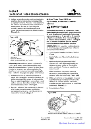 Manual de Manutenção MM-0230
Emissão: 07-02
Copyright 2002
ArvinMeritor, Inc.Página 14
3. Aplique um cordão simples contínuo de adesivo
aos furos do mancal no alojamento do pinhão
e capa do rolamento. Aplique o adesivo somente
em volta da circunferência das superfícies lisas
esmerilhadas. No lado da capa integrada,
aplique o adesivo perto da extremidade da
rosca. Não aplique adesivo nas áreas roscadas.
Figura 3.12.
OBSERVAÇÃO: O adesivo Meritor Especificação
2297-T-4180 secará em aproximadamente duas
horas. Efetue as Etapas 4 e 5 dentro de duas horas
a contar do tempo em que aplicou o adesivo. Se
duas horas tiverem transcorrido desde a aplicação,
limpe o adesivo das peças e o aplique adesivo novo.
4. Instale o conjunto do diferencial principal, as
capas dos rolamentos e tampa do rolamento no
alojamento do pinhão. A capa do rolamento do
lado da capa integrada deve ser montada a partir
do lado roscado. Consulte a Seção 4. Remova o
excesso de adesivo após a montagem.
5. Regule a pré-carga dos rolamentos do diferenci
al, a folga entre os dentes e o contato dos
dentes do conjunto coroa e pinhão, conforme
necessário. Consulte a Seção 4.
Seção 3
Preparar as Peças para Montagem
Aplicar Three Bond 1216 ou
Equivalente, Material de Junta de
Silicone
ADVERTÊNCIA
Pequenas quantidades de vapor ácido estão
presentes ao serem aplicados alguns materiais
de junta de silicone. Para impedir ferimentos
graves, assegure-se de que a área de trabalho
esteja bem ventilada. Se o material de junta
de silicone atingir os olhos, lave-os com água
por 15 minutos. Faça com que um médico
examine os seus olhos tão logo possível.
OBSERVAÇÃO: Os seguintes produtos de junta
de silicone ou equivalentes podem ser utilizados
para componentes Meritor:
●●●●● Junta Líquida Three Bond número TB 1216
(Cinza)
●●●●● Loctite®
Ultra grey Adhesive/Sealant número
18581
●●●●● Material de junta, peça Meritor número
2297-F-7052. Para obter esse material de
vedação,consulte a folha de Comentários
sobre Assistência Técnica na capa interna
deste manual.
1. Utilize ferramenta com lâmina plana, se
necessário, para remover todo material de
vedação velho das superfícies. Figura 3.13.
2. Utilize um solvente de limpeza para limpar as
superfícies nas quais irá aplicar material de
vedação de silicone. Remova todo o óleo,
sujeira e umidade, sem danificar as superfícies
associadas. Figura 3.13.
3. Seque as superfícies.
1 ADESIVO
2 CAPA DO MANCAL
3 BASE DO ALOJAMENTO DO PINHÃO
Figura 3.12
Figura 3.13
1 Remova o material de vedação velho
APRESENTAÇÃO DA CARCAÇA E ALOJAMENTO DO PINHÃO
Gentileza de www.novoparts.cl
 