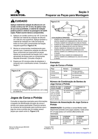 Manual de Manutenção MM-0230
Emissão: 07-02
Copyright 2002
ArvinMeritor, Inc. Página 15
CUIDADO
Aplique material de vedação de silicone em um
cordão contínuo de 1/8” (3 mm). Se aplicar mais
do que essa quantidade, o material de vedação
poderá quebrar e obstruir as passagens de lubrifi-
cação. Podem ocorrer danos a componentes.
4. Aplique um cordão contínuo de 1/8” (3 mm) de
diâmetro de material de vedação de silicone
em volta de uma superfície. Aplique também o
material de vedação em volta da borda de
todos os furos para componentes de fixação
naquela superfície. Figura 3.14.
5. Monte os componentes imediatamente para
permitir que o material de vedação de silicone
fique comprimido por igual entre as peças.
Aperte os componentes de fixação com o valor
apropriado de torque para os componentes
daquela dimensão. Consulte a Seção 6.
6. Espere por 20 minutos antes de abastecer o
conjunto com o lubrificante correto. Consulte a
Seção 7.
Jogos de Coroa e Pinhão
Consulte os seguintes exemplos para informações
a respeito da identificação de jogos de coroa e
pinhão com peças associadas. Examine sempre
os números de combinação para confirmar que o
jogo de coroa e pinhão que irá instalar possui
peças que casam entre si. Figura 3.15.
Seção 3
Preparar as Peças para Montagem
Exemplos
Jogo de Coroa e Pinhão
Peça Número Localização
Coroa 36786 Na face dianteira
convencional ou diâmetro externo
Pinhão 36787 Na extremidade
convencional das roscas
Número de Combinação de Dentes do
Jogo Coroa e Pinhão
Dentes do Jogo Localização Localização na
Coroa e Pinhão no Pinhão Coroa
5-37 = o jogo Na extremidade Na face dianteira
coroa e pinhão das roscas ou externo
tem um pinhão diâmetro
de cinco dentes
e uma coroa
de 37 dentes
Número de Associação do Jogo Coroa e
Pinhão
OBSERVAÇÃO: Os pinhões e coroas Meritor estão
disponíveis somente como jogos casados. Cada coroa
em um jogo possui um número alfanumérico de
associação.
Número de Localização Localização
Associação no Pinhão na Coroa
M29 Na extremidade Na face dianteira
da cabeça do ou diâmetro
pinhão externo
Figura 3.14
1 CORDÃO DE VEDAÇÃO DE SILICONE DE 0,125” (3 MM)
DE DIÂMETRO
Figura 3.15
LOCALIZAÇÕESALTERNATIVAS
1 NÚMERO DE PEÇA, NÚMERO DE COMBINAÇÃO DE
DENTES, NÚMERO DE COMBINAÇÃO DE JOGO DE COROA
E PINHÃO, NÚMERO DE VARIAÇÃO DE CONE DO PINHÃO
2 NÚMERO DE PEÇA, NÚMERO DE COMBINAÇÃO DE DENTES
3 NÚMERO DE COMBINAÇÃO DE JOGO DE COROA E
PINHÃO, NÚMERO DE VARIAÇÃO DE CONE DO PINHÃO
4 NÚMERO DE PEÇA, NÚMERO DE COMBINAÇÃO DOS
DENTES, NÚMERO DE COMBINAÇÃO NO JOGO DE COROA
E PINHÃO
5 NÚMERO DE PEÇA, NÚMERO DE COMBINAÇÃO DE
DENTES, NÚMERO DE COMBINAÇÃO NO JOGO DE COROA
E PINHÃO
Gentileza de www.novoparts.cl
 