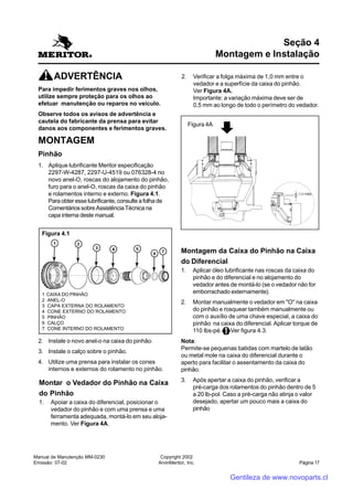 Manual de Manutenção MM-0230
Emissão: 07-02
Copyright 2002
ArvinMeritor, Inc. Página 17
Seção 4
Montagem e Instalação
ADVERTÊNCIA
Para impedir ferimentos graves nos olhos,
utilize sempre proteção para os olhos ao
efetuar manutenção ou reparos no veículo.
Observe todos os avisos de advertência e
cautela do fabricante da prensa para evitar
danos aos componentes e ferimentos graves.
MONTAGEM
Pinhão
1. Aplique lubrificante Meritor especificação
2297-W-4287, 2297-U-4519 ou 076328-4 no
novo anel-O, roscas do alojamento do pinhão,
furo para o anel-O, roscas da caixa do pinhão
e rolamentos interno e externo. Figura 4.1.
Paraobteresselubrificante,consulteafolhade
ComentáriossobreAssistênciaTécnicana
capa interna deste manual.
2. Instale o novo anel-o na caixa do pinhão.
3. Instale o calço sobre o pinhão.
4. Utilize uma prensa para instalar os cones
internos e externos do rolamento no pinhão.
Figura 4.1
1 CAIXA DO PINHÃO
2 ANEL-O
3 CAPA EXTERNA DO ROLAMENTO
4 CONE EXTERNO DO ROLAMENTO
5 PINHÃO
6 CALÇO
7 CONE INTERNO DO ROLAMENTO
Montar o Vedador do Pinhão na Caixa
do Pinhão
1. Apoiar a caixa do diferencial, posicionar o
vedador do pinhão e com uma prensa e uma
ferramenta adequada, montá-lo em seu aloja-
mento. Ver Figura 4A.
2. Verificar a folga máxima de 1,0 mm entre o
vedador e a superfície da caixa do pinhão.
Ver Figura 4A.
Importante: a variação máxima deve ser de
0,5 mm ao longo de todo o perímetro do vedador.
Montagem da Caixa do Pinhão na Caixa
do Diferencial
1. Aplicar óleo lubrificante nas roscas da caixa do
pinhão e do diferencial e no alojamento do
vedador antes de montá-lo (se o vedador não for
emborrachado externamente).
2. Montar manualmente o vedador em "O" na caixa
do pinhão e rosquear também manualmente ou
com o auxílio de uma chave especial, a caixa do
pinhão na caixa do diferencial. Aplicar torque de
110 lbs-pé. Ver figura 4.3.
Nota:
Permite-se pequenas batidas com martelo de latão
ou metal mole na caixa do diferencial durante o
aperto para facilitar o assentamento da caixa do
pinhão:
3. Após apertar a caixa do pinhão, verificar a
pré-carga dos rolamentos do pinhão dentro de 5
a 20 lb-pol. Caso a pré-carga não atinja o valor
desejado, apertar um pouco mais a caixa do
pinhão
1,0 máx.
Figura 4A
Gentileza de www.novoparts.cl
 