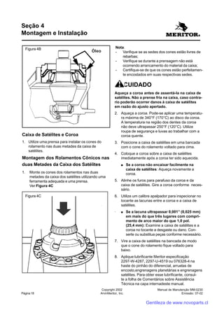 Manual de Manutenção MM-0230
Emissão: 07-02
Copyright 2002
ArvinMeritor, Inc.Página 18
CUIDADO
Aqueça a coroa antes de assentá-la na caixa de
satélites. Não a prense fria na caixa, caso contra-
rio poderão ocorrer danos à caixa de satélites
em razão do ajusto apertado.
2. Aqueça a coroa. Pode-se aplicar uma temperatu-
ra máxima de 340°F (170°C) ao disco da coroa.
A temperatura na região dos dentes da coroa
não deve ultrapassar 250°F (120°C). Utilize
roupa de segurança e luvas ao trabalhar com a
coroa quente.
3. Posicione a caixa de satélites em uma bancada
com o cone do rolamento voltado para cima.
4. Coloque a coroa sobre a caixa de satélites
imediatamente após a coroa ter sido aquecida.
●●●●● Se a coroa não encaixar facilmente na
caixa de satélites: Aqueça novamente a
coroa.
5. Alinhe os furos para parafuso da coroa e da
caixa de satélites. Gire a coroa conforme neces-
sário.
6. Utilize um calibre apalpador para inspecionar no
tocante as lacunas entre a coroa e a caixa de
satélites.
· ●●●●● Se a lacuna ultrapassar 0,001” (0,025 mm)
em mais do que três lugares com compri-
mento de arco maior do que 1,0 pol.
(25,4 mm): Examine a caixa de satélites e a
coroa no tocante a desgaste ou dano. Con-
serte ou substitua peças conforme necessário.
7. Vire a caixa de satélites na bancada de modo
que o cone do rolamento fique voltado para
baixo.
8. Aplique lubrificante Meritor especificação
2297-W-4287, 2297-U-4519 ou 076328-4 na
haste do pinhão do diferencial, arruelas de
encosto,engrenagens planetárias e engrenagens
satélites. Para obter esse lubrificante, consul-
te a folha de Comentários sobre Assistência
Técnica na capa internadeste manual.
Caixa de Satélites e Coroa
1. Utilize uma prensa para instalar os cones do
rolamento nas duas metades da caixa de
satélites.
Montagem dos Rolamentos Cônicos nas
duas Metades da Caixa dos Satélites
1. Monte os cones dos rolamentos nas duas
metades da caixa dos satélites utilizando uma
ferramenta adequada e uma prensa.
Ver Figura 4C
Óleo
Figura 4B
Figura 4C
Nota:
- Verifique se as sedes dos cones estão livres de
rebarbas;
- Verifique se durante a prensagem não está
ocorrendo arrancamento do material da caixa;
- Certifique-se de que os cones estão perfeitamen-
te encostados em suas respectivas sedes.
Seção 4
Montagem e Instalação
Gentileza de www.novoparts.cl
 