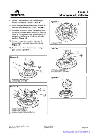 Manual de Manutenção MM-0230
Emissão: 07-02
Copyright 2002
ArvinMeritor, Inc. Página 19
9. Instale a arruela de encosto e engrenagem
satélite na caixa de satélites. Figura 4.2.
10. Insira as engrenagens planetárias e arruelas de
encosto sobre a haste do pinhão. Figura 4.3.
11. Posicione a haste do pinhão na caixa de satéli-
tes acima da engrenagem satélite. Os furos na
haste do pinhão devem ficar alinhados com os
furos para parafusos de fixação na caixa de
satélites. Figura 4.4.
12. Instale a engrenagem satélite e arruela de
encosto sobre as engrenagens planetárias.
Figura 4.5.
13. Posicione a metade da caixa sobre a engrena-
gem satélite. Figura 4.6.
Seção 4
Montagem e Instalação
Figura 4.2
1 ENGRENAGEM PLANETÁRIA
2 ARRUELA DE ENCOSTO
Figura 4.3
1 ENGRENAGEMSATÉLITE
2 ARRUELA DE ENCOSTO
3 EIXO DAS ENGRENAGENS SATÉLITES
Figura 4.4
1 ALINHAR FUROS
Figura 4.5
1 ARRUELA DE ENCOSTO
2 ENGRENAGEM PLANETÁRIA
Figura 4.6
Gentileza de www.novoparts.cl
 