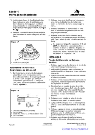 Manual de Manutenção MM-0230
Emissão: 07-02
Copyright 2002
ArvinMeritor, Inc.Página 20
14. Instale os parafusos de fixação através das
duas metades da caixa de satélites e para
dentro da coroa. Empregue um padrão em
cruz para apertar os parafusos de fixação com
torque de 105-115 lb-pé (140-155 N.m). Figura
4.7.
15. Examine a resistência à rotação das engrena
gens do diferencial. Utilize o seguinte procedi-
mento.
Resistência à Rotação das
Engrenagens do Diferencial
1. Confeccione uma ferramenta de inspeção
utilizando um semi-eixo que casa com a
dimensão dos entalhes da engrenagem satéli-
te. Corte o semi-eixo para que tenha um
comprimento aproximado de 12 polegadas
(304,8 mm). Solde uma porca na extremidade
do eixo. Figura 4.8.
Seção 4
Montagem e Instalação
2. Coloque o conjunto do diferencial e coroa em
uma morsa. Instale tampas de metal mole
sobre os mordentes da morsa para proteger a
coroa.
3. Instale a ferramenta no diferencial até os enta-
lhes na ferramenta engrenarem com uma das
engrenagens satélites.
4. Coloque uma chave de boca sobre a porca
na ferramenta e gire as engrenagens do diferen-
cial. Faça a leitura do valor indicado na chave de
boca.
●●●●● Se o valor de torque for superior a 50 lb-pé
(68 N.m.): Desmonte a caixa de satélites e
examine as peças no tocante a desgaste ou
dano. Conserte ou substitua peças conforme
necessário. Torne a montar a caixa de satéli
tes e repita as Etapas de 2 a 4.
Instalação
Pinhão do Diferencial na Caixa de
Satélites
1. Instale a capa interna do rolamento do pinhão do
diferencial no alojamento do pinhão.
2. Aplique lubrificante para eixos no furo para a
gaiola do pinhão no alojamento e capa interna do
rolamento.
3. Aplique lubrificante para eixos nos cones internos
e externos do pinhão.
4. Instale o pinhão na capa interna do rolamento no
alojamento. Instale a capa externa do rolamento
no alojamento do pinhão.
5. Revista o furo do vedador da caixa do pinhão
com óleo de engrenagens GL-5 antes de instalar
um novo vedador. Para obter esse lubrificante,
consulte a folha de Comentários sobre Assistên
cia Técnica na capa interna deste
manual.
6. Instale um novo vedador na caixa do pinhão.
7. Instale um novo anel-O na gaiola do pinhão.
8. Aplique lubrificante para eixos na rosca e pilotos,
anel-O e cone externo do rolamento da caixa do
pinhão.
9. Coloque a gaiola do pinhão na caixa de satélites.
Utilize as mãos para aparafusar a caixa do
pinhão na caixa de satélites para confirmar que a
gaiola está corretamente instalada.
10. Instale a porca de trava do garfo na haste do
pinhão do diferencial. Não instale o garfo ainda.
1 PARAFUSOS DE FIXAÇÃO
Figura 4.7
Figura 4.8
1 APROXIMADAMENTE 12” (304,8 MM)
2 VISTA LATERAL
3 SOLDE UMA PORCA NA EXTREMIDADE DO EIXO
4 VISTA TRASEIRA
Gentileza de www.novoparts.cl
 