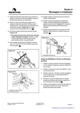 Manual de Manutenção MM-0230
Emissão: 07-02
Copyright 2002
ArvinMeritor, Inc. Página 21
11. Utilize ferramentas adequadas para parafusar a
gaiola do pinhão na caixa de satélites ao girar o
pinhão para assentar os rolamentos.
12. Aperte a caixa do pinhão para ajustar a pré-
carga do rolamento do pinhão. Verifique a pré-
carga girando o pinhão pela porca do garfo com
uma chave de boca. Figura 4.9. O torque
correto é de 5-20 lb-pol (5,8-23 N.m).
13. Posicione a placa de trava da caixa do pinhão.
Figura 4.10.
●●●●● Se a placa de trava não casar com uma das
quatro seguintes posições: Aperte ou solte
a caixa do pinhão ao verificar a pré-carga
para mantê-la dentro da especificação.
14. Para instalar os parafusos de fixação e apertá-
los a 10-13 lb-ft (14-18 N.m). Retire a porca de
trava do garfo.
Seção 4
Montagem e Instalação
15. Instale o garfo e a porca de trava na haste do
pinhão do diferencial.
16. Instale a ferramenta especial no garfo para
manter o pinhão do diferencial em posição ao
apertar a porca de trava. Figura 4.11. Consulte a
Seção 9 para confeccionar uma ferramenta
especial.
17. Aperte a porca de trava a com torque de 740-
920 lb-ft (1000-1245 N.m). Retire a barra de
sujeição.
Caixa de Satélites e Coroa na Carcaça
do Eixo
1. Instale a capa do mancal e anel de regulagem
no furo do lado integrado à capa do rolamento
da carcaça.
2. Instale o conjunto da caixa de satélites e coroa
na carcaça do eixo.
3. Instale a capa do mancal e anel de regulagem
na carcaça do eixo no lado parafusado da
capa do rolamento.
4. Posicione a capa do diferencial na carcaça.
Instale os parafusos de fixação e aperte-os a
115-140 lb-pé (155-190 N.m)
5. Ajuste a pré-carga dos rolamentos do diferenci
al e folga dos dentes da coroa. Examine o
padrão de contato dos dentes.
Figura 4.9
Figura 4.10
1 PARAFUSO DE FIXAÇÃO
2 PLACA DE TRAVA
1 FERRAMENTAESPECIAL
Figura 4.11
Gentileza de www.novoparts.cl
 