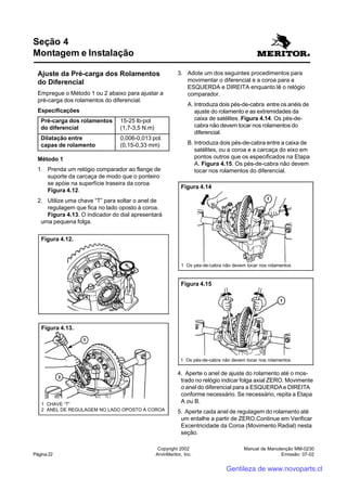 Manual de Manutenção MM-0230
Emissão: 07-02
Copyright 2002
ArvinMeritor, Inc.Página 22
Ajuste da Pré-carga dos Rolamentos
do Diferencial
Empregue o Método 1 ou 2 abaixo para ajustar a
pré-carga dos rolamentos do diferencial.
Especificações
Pré-carga dos rolamentos 15-25 lb-pol
do diferencial (1,7-3,5 N.m)
Dilatação entre 0,006-0,013 pol.
capas de rolamento (0,15-0,33 mm)
Método 1
1. Prenda um relógio comparador ao flange de
suporte da carcaça de modo que o ponteiro
se apóie na superfície traseira da coroa.
Figura 4.12.
2. Utilize uma chave “T” para soltar o anel de
regulagem que fica no lado oposto à coroa.
Figura 4.13. O indicador do dial apresentará
uma pequena folga.
Seção 4
Montagem e Instalação
3. Adote um dos seguintes procedimentos para
movimentar o diferencial e a coroa para a
ESQUERDA e DIREITA enquanto lê o relógio
comparador.
A. Introduza dois pés-de-cabra entre os anéis de
ajuste do rolamento e as extremidades da
caixa de satélites. Figura 4.14. Os pés-de-
cabra não devem tocar nos rolamentos do
diferencial.
B. Introduza dois pés-de-cabra entre a caixa de
satélites, ou a coroa e a carcaça do eixo em
pontos outros que os especificados na Etapa
A. Figura 4.15. Os pés-de-cabra não devem
tocar nos rolamentos do diferencial.
Figura 4.12.
Figura 4.13.
1 CHAVE “T”
2 ANEL DE REGULAGEM NO LADO OPOSTO À COROA
4. Aperte o anel de ajuste do rolamento até o mos-
trado no relógio indicar folga axial ZERO. Movimente
o anel do diferencial para a ESQUERDAe DIREITA
conforme necessário. Se necessário, repita a Etapa
A ou B.
5. Aperte cada anel de regulagem do rolamento até
um entalhe a partir de ZERO.Continue em Verificar
Excentricidade da Coroa (Movimento Radial) nesta
seção.
Figura 4.14
1 Os pés-de-cabra não devem tocar nos rolamentos
Figura 4.15
1 Os pés-de-cabra não devem tocar nos rolamentos
Gentileza de www.novoparts.cl
 