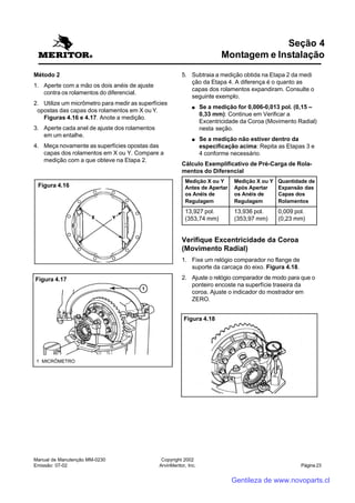 Manual de Manutenção MM-0230
Emissão: 07-02
Copyright 2002
ArvinMeritor, Inc. Página 23
Método 2
1. Aperte com a mão os dois anéis de ajuste
contra os rolamentos do diferencial.
2. Utilize um micrômetro para medir as superfícies
opostas das capas dos rolamentos em X ou Y.
Figuras 4.16 e 4.17. Anote a medição.
3. Aperte cada anel de ajuste dos rolamentos
em um entalhe.
4. Meça novamente as superfícies opostas das
capas dos rolamentos em X ou Y. Compare a
medição com a que obteve na Etapa 2.
Seção 4
Montagem e Instalação
5. Subtraia a medição obtida na Etapa 2 da medi
ção da Etapa 4. A diferença é o quanto as
capas dos rolamentos expandiram. Consulte o
seguinte exemplo.
●●●●● Se a medição for 0,006-0,013 pol. (0,15 –
0,33 mm): Continue em Verificar a
Excentricidade da Coroa (Movimento Radial)
nesta seção.
●●●●● Se a medição não estiver dentro da
especificação acima: Repita as Etapas 3 e
4 conforme necessário.
Cálculo Exemplificativo de Pré-Carga de Rola-
mentos do Diferencial
Medição X ou Y Medição X ou Y Quantidade de
Antes de Apertar Após Apertar Expansão das
os Anéis de os Anéis de Capas dos
Regulagem Regulagem Rolamentos
13,927 pol. 13,936 pol. 0,009 pol.
(353,74 mm) (353,97 mm) (0,23 mm)
Verifique Excentricidade da Coroa
(Movimento Radial)
1. Fixe um relógio comparador no flange de
suporte da carcaça do eixo. Figura 4.18.
2. Ajuste o relógio comparador de modo para que o
ponteiro encoste na superfície traseira da
coroa. Ajuste o indicador do mostrador em
ZERO.
Figura 4.16
Figura 4.17
1 MICRÔMETRO
Figura 4.18
Gentileza de www.novoparts.cl
 