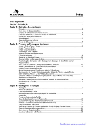 Vista Explodida..................................................................................................................i
Seção 1: Introdução.........................................................................................................1
Seção 2: Retirada e Desmontagem
Retirada........................................................................................................................................2
Semi-eixos do Conjunto do Eixo
Carcaça do Diferencial da Carcaça do Eixo................................................................................3
Caixa do Diferencial e Coroa da Carcaça do Diferencial.............................................................4
Pinhão da Carcaça do Diferencial
Desmontagem..............................................................................................................................5
Caixa do Diferencial e Coroa
Pinhão do Diferencial...................................................................................................................7
Seção 3: Preparar as Peças para Montagem
Limpar o Chão e Peças Polidas...................................................................................................8
Limpar Peças em Bruto
Limpar Conjuntos de Eixo
Secar Peças Após Limpeza
Impedir Corrosão em Peças Limpas
Examinar as Peças......................................................................................................................9
Consertar ou Substituir Peças...................................................................................................10
Reparar Soldas em Carcaças de Eixo.......................................................................................11
Para Instruções Completas sobre Soldagem em Carcaças de Eixo Motriz Meritor
Preparar o Eixo
Não Curvar ou Endireitar Carcaça de Eixo Motriz Danificada...................................................12
Retirar Componentes de Fixação Fixados com Adesivo...........................................................13
Instalar Componentes de Fixação
Novos Componentes de Fixação com Adesivo Pré-aplicado
Componentes de Fixação Originais ou Usados Utilizando Adesivo Líquido Meritor
2297-C-7049 ou Adesivo Loctite®
680 ou Equivalente.............................................................13
Aplicando o Adesivo com Especificação 2297-T-4180 da Meritor nos Furos Para
Rolamento do Diferencial
Aplicando Three Bond 1216 ou Equivalente, Material de Junta de Silicone..............................14
Jogos de Coroa e Pinhão...........................................................................................................15
Exemplos
Seção 4: Montagem e Instalação
Montagem...................................................................................................................................17
Pinhão do Diferencial
Caixa de Satélites e Coroa
Resistência a Rotação das Engrenagens do Diferencial...........................................................19
Instalação
Pinhão no Alojamento do Pinhão
Caixa de Satélites e Coroa no Alojamento.................................................................................20
Ajuste a Pré-Carga dos Rolamentos do Diferencial...................................................................21
Verificar a Excentricidade da Coroa (Movimento Radial)...........................................................22
Folga dos Dentes da Coroa................................................................................................23
Verificar os Padrões de Contato dos Dentes (Folga) do Jogo Coroa e Pinhão..........................24
Caixa de Satélites na Carcaça do Eixo......................................................................................27
Semi-eixos no Conjunto do Eixo................................................................................................28
Abastecer o Eixo com Lubrificante.............................................................................................28
Índice
Gentileza de www.novoparts.cl
 