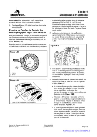 Manual de Manutenção MM-0230
Emissão: 07-02
Copyright 2002
ArvinMeritor, Inc. Página 25
OBSERVAÇÃO: Ao ajustar a folga, movimente
somente a coroa. Não movimente o pinhão.
6. Repita as Etapas 2-5 até a folga ficar dentro da
especificação.
Examine os Padrões de Contato dos
Dentes (Folga) do Jogo Coroa e Pinhão
Nos procedimentos a seguir, o movimento do padrão
de contato no sentido do comprimento do dente é
indicado como sendo na direção do talão ou da da
coroa. Figura 4.22.
Examine sempre os padrões de contato dos dentes
no lado de acionamento dos dentes da engrenagem.
Seção 4
Montagem e Instalação
1. Regule a folga de um jogo novo de engrena
gens para 0,005-0,015” (0,13-0,38 mm).
Regule a folga de um jogo velho de engrena
gens para o ajuste medido antes de a carcaça
ter sido desmontada. Consulte Folga da Coroa
nesta seção.
2. Aplique um composto de marcação sobre
aproximadamente 12 dentes de engrenagem
da coroa. Gire a coroa de modo a que os 12
dentes fiquem próximos do pinhão. Figura
4.24.
Figura 4.22
1 TOPO
2 BASE
Figura 4.23
1 LADO DE ACIONAMENTO (CONVEXO)
3. Gire a coroa para frente e para trás de modo
que os 12 dentes passem adiante do pinhão
seis vezes para obter os padrões de contato.
Se necessário, repita para obter um padrão
mais nítido.
4. Observe os padrões de contato nos dentes da
coroa. Compare os padrões com as Figuras
4.25, 4.26 e 4.27.
●●●●● A localização de padrões ideais ajustados
com a mão em relação a novos jogos de
coroa e pinhão é na direção dos
dentes da coroa e no centro entre o topo e a
base do dente. Figura 4.25.
●●●●● Quando o diferencial é operado, um bom
padrão se estenderá por aproximadamente
o comprimento integral do dente da coroa.
O topo do padrão ficará próximo ao do
dente da coroa. Figura 4.28.
●●●●● A localização de um padrão ideal ajustado
com a mão em relação a um jogo velho de
coroa e pinhão deverá casar com o padrão
de desgaste na coroa. O novo padrão de
contato será menor na área do que o velho
padrão de desgaste.
Figura 4.24
Gentileza de www.novoparts.cl
 
