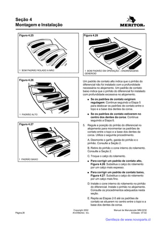 Manual de Manutenção MM-0230
Emissão: 07-02
Copyright 2002
ArvinMeritor, Inc.Página 26
Um padrão de contato alto indica que o pinhão do
diferencial não foi instalado com a profundidade
necessária no alojamento. Um padrão de contato
baixo indica que o pinhão do diferencial foi instalado
com profundidade excessiva no alojamento.
●●●●● Se os padrões de contato exigirem
regulagem: Continue seguindo a Etapa 5
para deslocar os padrões de contato entre o
topo e a base dos dentes da coroa.
●●●●● Se os padrões de contato estiverem no
centro dos dentes da coroa: Continue
seguindo a Etapa 6.
5. Regule a posição do pinhão do diferencial no
alojamento para movimentar os padrões de
contato entre o topo e a base dos dentes da
coroa. Utilize o seguinte procedimento.
A. Desmonte o garfo, gaiola do pinhão e o
pinhão. Consulte a Seção 2.
B. Retire do pinhão o cone interno do rolamento.
Consulte a Seção 2.
C. Troque o calço do rolamento.
●●●●● Para corrigir um padrão de contato alto,
Figura 4.26: Substitua o calço do rolamento
por um calço mais espesso.
●●●●● Para corrigir um padrão de contato baixo,
Figura 4.27: Substitua o calço do rolamento
por um calço mais fino.
D. Instale o cone interno do rolamento no pinhão
do diferencial. Instale o pinhão no alojamento.
Consulte os procedimentos adequados nesta
seção.
E. Repita as Etapas 2-5 até os padrões de
contato se situarem no centro entre o topo e a
base dos dentes da coroa.
Seção 4
Montagem e Instalação
Figura 4.25
1 BOM PADRÃO ROLADO A MÃO 1 BOM PADRÃO EM OPERAÇÃO – ENGRENAGENS
GENEROID
Figura 4.28
Figura 4.26
1 PADRÃO ALTO
Figura 4.27
1 PADRÃO BAIXO
Gentileza de www.novoparts.cl
 