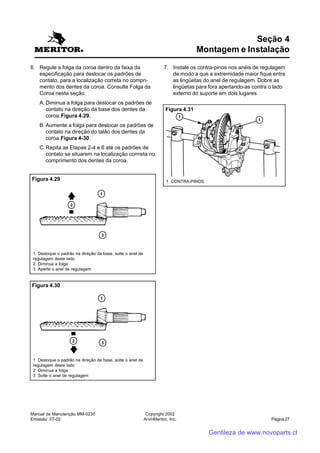 Manual de Manutenção MM-0230
Emissão: 07-02
Copyright 2002
ArvinMeritor, Inc. Página 27
6. Regule a folga da coroa dentro da faixa da
especificação para deslocar os padrões de
contato, para a localização correta no compri-
mento dos dentes da coroa. Consulte Folga da
Coroa nesta seção.
A. Diminua a folga para deslocar os padrões de
contato na direção da base dos dentes da
coroa.Figura 4.29.
B. Aumente a folga para deslocar os padrões de
contato na direção do talão dos dentes da
coroa.Figura 4-30.
C.Repita as Etapas 2-4 e 6 até os padrões de
contato se situarem na localização corrreta no
comprimento dos dentes da coroa.
Seção 4
Montagem e Instalação
7. Instale os contra-pinos nos anéis de regulagem
de modo a que a extremidade maior fique entre
as lingüetas do anel de regulagem. Dobre as
lingüetas para fora apertando-as contra o lado
externo do suporte em dois lugares.
Figura 4.29
1 Desloque o padrão na direção da base, solte o anel de
regulagem deste lado
2 Diminua a folga
3 Aperte o anel de regulagem
Figura 4.30
1 Desloque o padrão na direção da base, solte o anel de
regulagem deste lado
2 Diminua a folga
3 Solte o anel de regulagem
Figura 4.31
1 CONTRA-PINOS
Gentileza de www.novoparts.cl
 