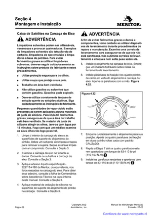 Manual de Manutenção MM-0230
Emissão: 07-02
Copyright 2002
ArvinMeritor, Inc.Página 28
Caixa de Satélites na Carcaça do Eixo
ADVERTÊNCIA
Limpadores solventes podem ser inflamáveis,
venenosos e provocar queimaduras. Exemplos
de limpadores solventes são tetracloreto de
carbono, limpadores do tipo emulsão e limpa-
dores à base de petróleo. Para evitar
ferimentos graves ao utilizar limpadores
solventes, deve-se seguir cuidadosamente as
instruções sobre produto do fabricante e estes
procedimentos.
●●●●● Utilize proteção segura para os olhos.
●●●●● Utilize roupa que proteja a sua pele.
●●●●● Trabalhe em área bem ventilada.
●●●●● Não utilize gasolina ou solventes que
contêm gasolina. Gasolina pode explodir.
●●●●● Deve-se utilizar corretamente tanques de
solução quente ou soluções alcalinas. Siga
cuidadosamente as instruções do fabricante.
Pequenas quantidades de vapor ácido estão
presentes ao serem aplicados alguns materiais
de junta de silicone. Para impedir ferimentos
graves, assegure-se de que a área de trabalho
está bem ventilada. Se material de junta de
silicone atingir os olhos, lave-os com água por
15 minutos. Faça com que um médico examine
os seus olhos tão logo possível.
1. Limpe o interior da carcaça do eixo e as
superfícies de suporte do alojamento do
pinhão. Utilize um solvente de limpeza e trapos
para remover a sujeira. Seque as áreas limpas
com ar comprimido. Consulte a Seção 3.
2. Examine a carcaça do eixo no tocante a
danos. Conserte ou substitua a carcaça do
eixo. Consulte a Seção 3.
3. Aplique adesivo líquido especificação
2297-T-4180 da Meritor, ou equivalente, nos
furos roscados na carcaça do eixo. Para obter
esse adesivo, consulte a folha de Comentários
sobre Assistência Técnica na capa interna
deste manual. Consulte a Seção 3.
4. Aplique material de vedação de silicone na
superfície de suporte do alojamento do pinhão
na carcaça. Consulte a Seção 3.
Seção 4
Montagem e Instalação
ADVERTÊNCIA
A fim de evitar ferimentos graves e danos a
componentes, tome cuidado ao utilizar dispositi-
vos de levantamento durante procedimentos de
reparo e manutenção. Examine uma correia de
levantamento para assegurar-se de que ela não
está danificada. Não submeta correias de levan-
tamento a choques nem solte peso sobre ela.
5. Instale o alojamento na carcaça do eixo. Empre-
gue um macaco hidráulico sobre rodas ou
ferramenta de levantamento.
6. Instale parafusos de fixação nos quatro pontos
de canto em volta do alojamento e carcaça do
eixo. Aperte os parafusos com a mão. Figura
4.32.
7. Empurre cuidadosamente o alojamento para sua
posição. Aperte os quatro parafusos de fixação
em duas ou três voltas cada com padrão
CRUZADO.
8. Repita a Etapa 7 até os quatro parafusos esta
rem apertados com torque de 83-110 lb-pé
(110-150 N.m)
9. Instale os parafusos restantes e aperte-os com
torque de 83-110 lb-pé (110-150 N.m)
Figura 4.32
Gentileza de www.novoparts.cl
 