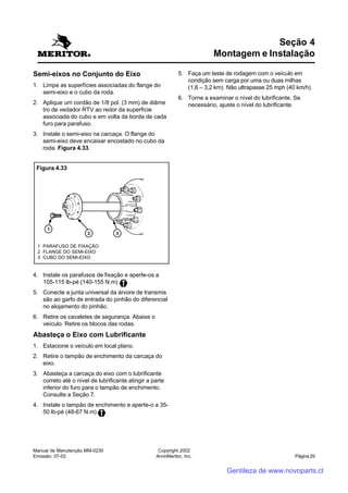 Manual de Manutenção MM-0230
Emissão: 07-02
Copyright 2002
ArvinMeritor, Inc. Página 29
Semi-eixos no Conjunto do Eixo
1. Limpe as superfícies associadas do flange do
semi-eixo e o cubo da roda.
2. Aplique um cordão de 1/8 pol. (3 mm) de diâme
tro de vedador RTV ao redor da superfície
associada do cubo e em volta da borda de cada
furo para parafuso.
3. Instale o semi-eixo na carcaça. O flange do
semi-eixo deve encaixar encostado no cubo da
roda. Figura 4.33.
Seção 4
Montagem e Instalação
4. Instale os parafusos de fixação e aperte-os a
105-115 lb-pé (140-155 N.m)
5. Conecte a junta universal da árvore de transmis
são ao garfo de entrada do pinhão do diferencial
no alojamento do pinhão.
6. Retire os cavaletes de segurança. Abaixe o
veículo. Retire os blocos das rodas.
Abasteça o Eixo com Lubrificante
1. Estacione o veículo em local plano.
2. Retire o tampão de enchimento da carcaça do
eixo.
3. Abasteça a carcaça do eixo com o lubrificante
correto até o nível de lubrificante atingir a parte
inferior do furo para o tampão de enchimento.
Consulte a Seção 7.
4. Instale o tampão de enchimento e aperte-o a 35-
50 lb-pé (48-67 N.m)
Figura 4.33
1 PARAFUSO DE FIXAÇÃO
2 FLANGE DO SEMI-EIXO
3 CUBO DO SEMI-EIXO
5. Faça um teste de rodagem com o veículo em
condição sem carga por uma ou duas milhas
(1,6 – 3,2 km). Não ultrapasse 25 mph (40 km/h).
6. Torne a examinar o nível do lubrificante. Se
necessário, ajuste o nível do lubrificante.
Gentileza de www.novoparts.cl
 