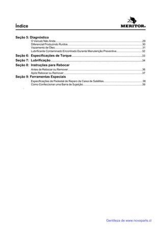 Seção 5: Diagnóstico
O Veículo Não Anda...................................................................................................................29
Diferencial Produzindo Ruídos...................................................................................................30
Vazamento de Óleo....................................................................................................................31
Lubrificante Contaminado Encontrado Durante Manutenção Preventiva..................................32
Seção 6: Especificações de Torque.............................................................................33
Seção 7: Lubrificação....................................................................................................34
Seção 8: Instruções para Rebocar
Antes de Rebocar ou Remover..................................................................................................36
Após Rebocar ou Remover........................................................................................................37
Seção 9: Ferramentas Especiais
Especificações de Pedestal de Reparo da Caixa de Satélites...................................................38
Como Confeccionar uma Barra de Sujeição..............................................................................39
.
Índice
Gentileza de www.novoparts.cl
 
