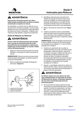 Manual de Manutenção MM-0230
Emissão: 07-02
Copyright 2002
ArvinMeritor, Inc. Página 37
ADVERTÊNCIA
Para prevenir ferimentos graves nos olhos,
utilize sempre proteção para os olhos ao realizar
manutenção ou reparos no veículo.
Ao transportar um veículo com as rodas de um ou
dos dois eixos motrizes na estrada, os eixos podem
danificar-se caso o procedimento errado seja adota-
do antes de se iniciar o transporte. A Meritor reco-
menda que seja adotado o seguinte procedimento.
Antes de Rebocar ou Remover
ADVERTÊNCIA
Acione o freio de estacionamento para impedir
que o veículo se movimente antes de iniciar
procedimentos de manutenção ou reparos que
exigem que se entre embaixo do veículo. Podem
ocorrer ferimentos graves.
1. Aplique os freios de estacionamento do veículo
utilizando o comutador no interior da cabine do
veículo.
OBSERVAÇÃO: Remova os dois semi-eixos do(s)
eixo(s) que permanecerá(ão) na estrada quando o
veículo for transportado.
2. Retire os parafusos de fixação do flange dos
semi-eixos. Figura 8.1.
3. Identifique cada semi-eixo que tenha sido
retirado do conjunto do eixo de modo a que
possa ser instalado no mesmo lugar após a
operação de transporte ou conserto ter sido
concluída. Exemplo: faça uma marcação de
combinação de semi-eixo e cubo associados.
4. Retire o semi-eixo do conjunto do eixo. Figura
8.1.
5. Instale uma cobertura sobre a extremidade
aberta de cada cubo em que tenha sido retira-
do um semi-eixo. Isso impedirá a entrada de
sujeira no alojamento para o rolamento e perda
de lubrificante.
OBSERVAÇÃO: Se for empregado suprimento de
ar para o sistema de freios do veículo transporta-
do, prossiga com as Etapas 6 e 7; caso contrário,
prossiga com a Etapa 8.
6. Conecte um suprimento de ar auxiliar ao
sistema de freios do veículo que estiver sendo
transportado. Antes de colocar o veículo em
movimento, carregue o sistema de freio com a
quantidade correta de pressão de ar para
acionar os freios. Consulte as instruções
fornecidas pelo fabricante do veículo no tocan-
te a procedimentos e especificações. Se não
for utilizado um suprimento de ar auxiliar,
prossiga com a Etapa 8.
7. Quando a quantidade correta de ar estiver no
sistema de freio, solte o freio de estacionamen-
to do veículo que estiver sendo transportado. A
Etapa 8 não será necessária.
ADVERTÊNCIA
Ao efetuar reparos em uma câmara de mola,
siga cuidadosamente as instruções de serviço
do fabricante da câmara. A liberação repentina
de uma mola comprimida pode provocar
ferimentos graves.
8. Se houver freios de estacionamento de mola
no(s) eixo(s) que permanecerão sobre a estrada
quando o veículo for transportado e os freios
não puderem ser liberados por meio de pres-
são de ar, comprima manualmente e trave
cada mola de modo a liberar os freios. Consul-
te as instruções do fabricante.
Seção 8
Instruções para Rebocar
Figura 8.1
1 PARAFUSO DE FIXAÇÃO
2 FLANGE DO SEMI-EIXO
3 CUBO DO SEMI-EIXO
Gentileza de www.novoparts.cl
 