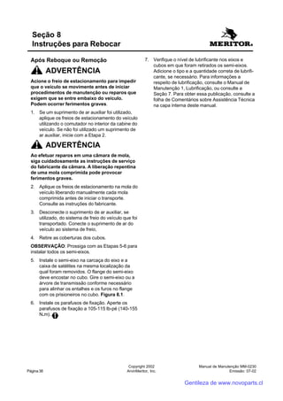 Manual de Manutenção MM-0230
Emissão: 07-02
Copyright 2002
ArvinMeritor, Inc.Página 38
Após Reboque ou Remoção
ADVERTÊNCIA
Acione o freio de estacionamento para impedir
que o veículo se movimente antes de iniciar
procedimentos de manutenção ou reparos que
exigem que se entre embaixo do veículo.
Podem ocorrer ferimentos graves.
1. Se um suprimento de ar auxiliar foi utilizado,
aplique os freios de estacionamento do veículo
utilizando o comutador no interior da cabine do
veículo. Se não foi utilizado um suprimento de
ar auxiliar, inicie com a Etapa 2.
ADVERTÊNCIA
Ao efetuar reparos em uma câmara de mola,
siga cuidadosamente as instruções de serviço
do fabricante da câmara. A liberação repentina
de uma mola comprimida pode provocar
ferimentos graves.
2. Aplique os freios de estacionamento na mola do
veículo liberando manualmente cada mola
comprimida antes de iniciar o transporte.
Consulte as instruções do fabricante.
3. Desconecte o suprimento de ar auxiliar, se
utilizado, do sistema de freio do veículo que foi
transportado. Conecte o suprimento de ar do
veículo ao sistema de freio,
4. Retire as coberturas dos cubos.
OBSERVAÇÃO: Prossiga com as Etapas 5-6 para
instalar todos os semi-eixos.
5. Instale o semi-eixo na carcaça do eixo e a
caixa de satélites na mesma localização da
qual foram removidos. O flange do semi-eixo
deve encostar no cubo. Gire o semi-eixo ou a
árvore de transmissão conforme necessário
para alinhar os entalhes e os furos no flange
com os prisioneiros no cubo. Figura 8.1.
6. Instale os parafusos de fixação. Aperte os
parafusos de fixação a 105-115 lb-pé (140-155
N.m).
Seção 8
Instruções para Rebocar
7. Verifique o nível de lubrificante nos eixos e
cubos em que foram retirados os semi-eixos.
Adicione o tipo e a quantidade correta de lubrifi-
cante, se necessário. Para informações a
respeito de lubrificação, consulte o Manual de
Manutenção 1, Lubrificação, ou consulte a
Seção 7. Para obter essa publicação, consulte a
folha de Comentários sobre Assistência Técnica
na capa interna deste manual.
Gentileza de www.novoparts.cl
 