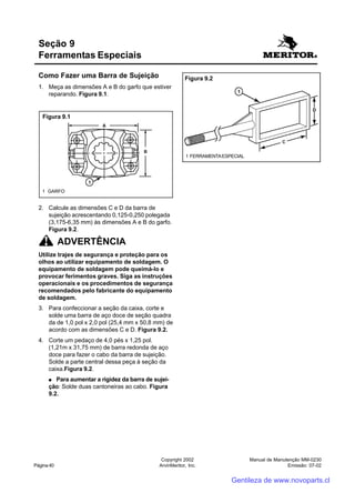 Manual de Manutenção MM-0230
Emissão: 07-02
Copyright 2002
ArvinMeritor, Inc.Página 40
Como Fazer uma Barra de Sujeição
1. Meça as dimensões A e B do garfo que estiver
reparando. Figura 9.1.
Seção 9
Ferramentas Especiais
2. Calcule as dimensões C e D da barra de
sujeição acrescentando 0,125-0,250 polegada
(3,175-6,35 mm) às dimensões A e B do garfo.
Figura 9.2.
ADVERTÊNCIA
Utilize trajes de segurança e proteção para os
olhos ao utilizar equipamento de soldagem. O
equipamento de soldagem pode queimá-lo e
provocar ferimentos graves. Siga as instruções
operacionais e os procedimentos de segurança
recomendados pelo fabricante do equipamento
de soldagem.
3. Para confeccionar a seção da caixa, corte e
solde uma barra de aço doce de seção quadra
da de 1,0 pol x 2,0 pol (25,4 mm x 50,8 mm) de
acordo com as dimensões C e D. Figura 9.2.
4. Corte um pedaço de 4,0 pés x 1,25 pol.
(1,21m x 31,75 mm) de barra redonda de aço
doce para fazer o cabo da barra de sujeição.
Solde a parte central dessa peça à seção da
caixa.Figura 9.2.
●●●●● Para aumentar a rigidez da barra de sujei-
ção: Solde duas cantoneiras ao cabo. Figura
9.2.
Figura 9.1
1 GARFO
Figura 9.2
1 FERRAMENTAESPECIAL
Gentileza de www.novoparts.cl
 