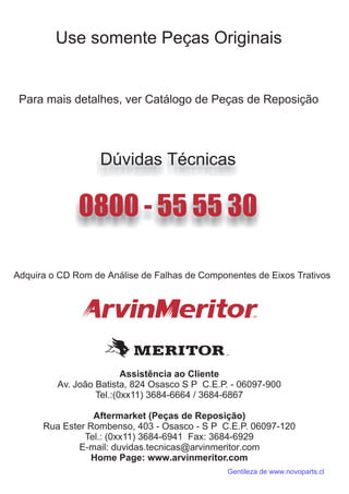 Assistência ao Cliente
Av. João Batista, 824 Osasco S P C.E.P. - 06097-900
Tel.:(0x 11) 3684-6664 / 3684-6867
Aftermarket (Peças de Reposição)
Rua Ester Rombenso, 403 - Osasco - S P C.E.P. 06097-120
Tel.: (0xx11) 3684-6941 Fax: 3684-6929
E-mail
Home Page: www.arvinmeritor.com
x
: duvidas.tecnicas@arvinmeritor.com
Gentileza de www.novoparts.cl
 