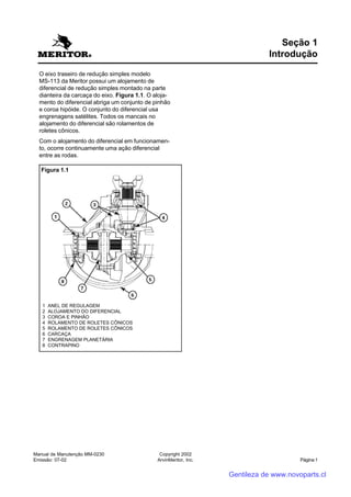 Manual de Manutenção MM-0230
Emissão: 07-02
Copyright 2002
ArvinMeritor, Inc. Página 1
O eixo traseiro de redução simples modelo
MS-113 da Meritor possui um alojamento de
diferencial de redução simples montado na parte
dianteira da carcaça do eixo. Figura 1.1. O aloja-
mento do diferencial abriga um conjunto de pinhão
e coroa hipóide. O conjunto do diferencial usa
engrenagens satélites. Todos os mancais no
alojamento do diferencial são rolamentos de
roletes cônicos.
Com o alojamento do diferencial em funcionamen-
to, ocorre continuamente uma ação diferencial
entre as rodas.
Seção 1
Introdução
1 ANEL DE REGULAGEM
2 ALOJAMENTO DO DIFERENCIAL
3 COROA E PINHÃO
4 ROLAMENTO DE ROLETES CÔNICOS
5 ROLAMENTO DE ROLETES CÔNICOS
6 CARCAÇA
7 ENGRENAGEM PLANETÁRIA
8 CONTRAPINO
Figura 1.1
Gentileza de www.novoparts.cl
 