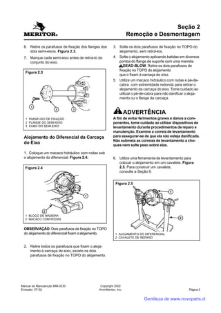 Manual de Manutenção MM-0230
Emissão: 07-02
Copyright 2002
ArvinMeritor, Inc. Página 3
6. Retire os parafusos de fixação dos flanges dos
dois semi-eixos. Figura 2.3.
7. Marque cada semi-eixo antes de retira-lo do
conjunto do eixo.
Seção 2
Remoção e Desmontagem
3. Solte os dois parafusos de fixação no TOPO do
alojamento, sem retirá-los.
4. Solte o alojamento aplicando batidas em diversos
pontos do flange de suporte com uma marreta
DEAD-BLOW. Retire os dois parafusos de
fixação no TOPO do alojamento
que o fixam à carcaça do eixo.
5. Utilize um macaco hidráulico com rodas e pé-de-
cabra com extremidade redonda para retirar o
alojamento da carcaça do eixo. Tome cuidado ao
utilizar o pé-de-cabra para não danificar o aloja-
mento ou o flange da carcaça.
ADVERTÊNCIA
A fim de evitar ferimentos graves e danos a com-
ponentes, tome cuidado ao utilizar dispositivos de
levantamento durante procedimentos de reparo e
manutenção. Examine a correia de levantamento
para assegurar-se de que ela não esteja danificada.
Não submeta as correias de levantamento a cho-
ques nem solte peso sobre elas.
6. Utilize uma ferramenta de levantamento para
colocar o alojamento em um cavalete. Figura
2.5. Para construir um cavalete,
consulte a Seção 9.
Figura 2.3
1 PARAFUSO DE FIXAÇÃO
2 FLANGE DO SEMI-EIXO
3 CUBO DO SEMI-EIXO
1 BLOCO DE MADEIRA
2 MACACO COM RODAS
Figura 2.4
Figura 2.5
1 ALOJAMENTO DO DIFERENCIAL
2 CAVALETE DE REPARO
Alojamento do Diferencial da Carcaça
do Eixo
1. Coloque um macaco hidráulico com rodas sob
o alojamento do diferencial. Figura 2.4.
OBSERVAÇÃO: Dois parafusos de fixação no TOPO
do alojamento do diferencial fixam o alojamento.
2. Retire todos os parafusos que fixam o aloja-
mento à carcaça do eixo, exceto os dois
parafusos de fixação no TOPO do alojamento.
Gentileza de www.novoparts.cl
 