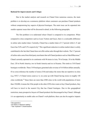 S z i T h u | 9 
Rational for improvements and Critique 
Due to the market analysis and research on Chanel from numerous sources, the main problem is to develop an e-commerce platform where customers can purchase Chanel products without compromising key aspects of physical boutiques. The main issue can be separated into smaller separate issues that will be discussed in detail, in the following paragraphs. 
The first problem is to understand where Chanel is compared to its competitors. When compared to close competitors such as Louis Vuitton and Gucci, there is a noticeable difference in online sales market share. Currently, Chanel has a market share of 3.7 percent while L.V and Gucci has 9.0% and 9.2% respectively.8 This significant reduction in online market share is solely contributed to the fact that Chanel does not offer online sales through their website. The 3.7 percent of online sales came from third party merchants that sell Chanel products such as Saksfifthavenue.9 Chanel currently operated in six continents with 94 stores in Asia, 70 in Europe, 10 in the Middle East, 128 in North America, two in South America and six in Oceania. This totals to 310 Chanel boutiques worldwide. These 310 boutiques generated sales revenue of 4.4 billion dollars annually. If we cross-reference the number of stores (310) and reduce the stores that are repetitive in cities (e.g. NYC’s 5 Chanel stores count as 1), we come up with Chanel having stores in roughly 150 cities worldwide.10 Since there are more than 4500 cities in the world with populations of more than 150,000, it means the if the people in the other 4350 cities wants to buy Chanel products, they will have to travel to the nearest City that has Chanel boutiques. Due to this geographical restriction, many prospective buyers of Chanel products feel discouraged to buy Chanel. Although it is an opportunity to enable sales on Chanel’s web platform, there can also be negative impacts 8 See appendix A 9 See Weitz on “Electronic retailing.” 10 See “mystore411” Chanel locations  