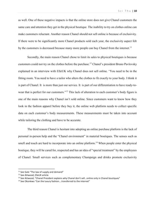 S z i T h u | 10 
as well. One of these negative impacts is that the online store does not give Chanel customers the same care and attention they get in the physical boutique. The inability to try on clothes online can make customers reluctant. Another reason Chanel should not sell online is because of exclusivity. If there were to be significantly more Chanel products sold each year, the exclusivity aspect felt by the customers is decreased because many more people can buy Chanel from the internet.11 
Secondly, the main reason Chanel chose to limit its sales to physical boutiques is because customers could not try on the clothes before the purchase.12 Chanel’s president Bruno Pavlovsky explained in an interview with ElleUK why Chanel does not sell online. “You need to be in the fitting room. You need to have a tailor who alters the clothes to fit exactly to your body. I think it is part of Chanel. It is more than just our service. It is part of our differentiation to have ready-to- wear that is perfect for our customers.”13 This lack of alteration to each customer’s body figure is one of the main reasons why Chanel isn’t sold online. Since customers want to know how they look in the fashion apparel before they buy it, the online web platform needs to collect specific data on each customer’s body measurements. These measurements must be taken into account while tailoring the clothing and have to be accurate. 
The third reason Chanel is hesitant into adopting an online purchase platform is the lack of personal in-person help and the “Chanel environment” in material boutiques. The senses such as smell and touch are hard to incorporate into an online platform.14 When people enter the physical boutique, they will be cared for, respected and has an idea of “special treatment” by the employees of Chanel. Small services such as complementary Champaign and drinks promote exclusivity 
11 See Gale “The law of supply and demand” 
12 See Attwood, ElleUK article 
13 See Attwood, “Chanel President explains why Chanel don't sell…online only in Chanel boutiques” 
14 See Okonkwo “Can the luxury fashion….transferred to the internet”  
