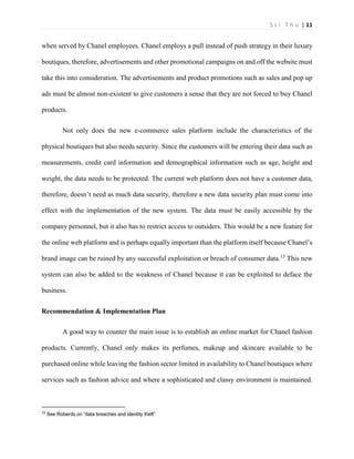 S z i T h u | 11 
when served by Chanel employees. Chanel employs a pull instead of push strategy in their luxury boutiques, therefore, advertisements and other promotional campaigns on and off the website must take this into consideration. The advertisements and product promotions such as sales and pop up ads must be almost non-existent to give customers a sense that they are not forced to buy Chanel products. 
Not only does the new e-commerce sales platform include the characteristics of the physical boutiques but also needs security. Since the customers will be entering their data such as measurements, credit card information and demographical information such as age, height and weight, the data needs to be protected. The current web platform does not have a customer data, therefore, doesn’t need as much data security, therefore a new data security plan must come into effect with the implementation of the new system. The data must be easily accessible by the company personnel, but it also has to restrict access to outsiders. This would be a new feature for the online web platform and is perhaps equally important than the platform itself because Chanel’s brand image can be ruined by any successful exploitation or breach of consumer data.15 This new system can also be added to the weakness of Chanel because it can be exploited to deface the business. 
Recommendation & Implementation Plan 
A good way to counter the main issue is to establish an online market for Chanel fashion products. Currently, Chanel only makes its perfumes, makeup and skincare available to be purchased online while leaving the fashion sector limited in availability to Chanel boutiques where services such as fashion advice and where a sophisticated and classy environment is maintained. 
15 See Roberds on “data breaches and identity theft”  
