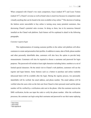 S z i T h u | 12 
When compared with Chanel’s two main competitors, Gucci (ranked 3816) and Louis Vuitton (ranked 1017), Chanel’s revenue as well as brand value is much less because its competitors made virtually anything that can be found in the store available to buy online.18 This decision of making the fashion sector unavailable to buy online is turning away many potential customers, thus decreasing Chanel’s potential sales revenue. In doing so there, has to be numerous featured installed on the Chanel web platform. Each feature will be explained in detail in the following paragraphs. 
Customer registry/login 
This implementation of creating customer profiles in the online web platform will allow customers to create and personalize their profiles. In addition to name, date of birth, phone number and other personally identifiable data, customers will also have the option to provide body measurements. Customers will also be required to choose a username and password for login purposes. The password will include at least eight characters including letters, numbers or a set of limited special characters. On the initial visit to Chanel’s web platform, customers will see the register and login buttons. Some features such as a button to purchase and online wardrobe (discussed later) will be available after the login. During the registry process, two personally identifiable will be verified: the email address, and phone number. The email address will be verified when the users click on the link sent from Chanel to their personal email and the phone number will be verified by a verification code sent to the phone. After the customer receives the SMS verification, he/she can input the code to verify the phone number. After the verification processes, the customer can login using their username and password to see their name replacing 16 See Forbes 17 See Forbes 18 See Appendix B  
