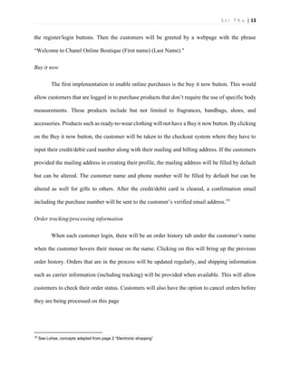 S z i T h u | 13 
the register/login buttons. Then the customers will be greeted by a webpage with the phrase “Welcome to Chanel Online Boutique (First name) (Last Name)." 
Buy it now 
The first implementation to enable online purchases is the buy it now button. This would allow customers that are logged in to purchase products that don’t require the use of specific body measurements. These products include but not limited to fragrances, handbags, shoes, and accessories. Products such as ready-to-wear clothing will not have a Buy it now button. By clicking on the Buy it now button, the customer will be taken to the checkout system where they have to input their credit/debit card number along with their mailing and billing address. If the customers provided the mailing address in creating their profile, the mailing address will be filled by default but can be altered. The customer name and phone number will be filled by default but can be altered as well for gifts to others. After the credit/debit card is cleared, a confirmation email including the purchase number will be sent to the customer’s verified email address.19 
Order tracking/processing information 
When each customer login, there will be an order history tab under the customer’s name when the customer hovers their mouse on the name. Clicking on this will bring up the previous order history. Orders that are in the process will be updated regularly, and shipping information such as carrier information (including tracking) will be provided when available. This will allow customers to check their order status. Customers will also have the option to cancel orders before they are being processed on this page 19 See Lohse, concepts adapted from page 2 “Electronic shopping”  