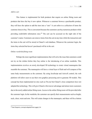 S z i T h u | 14 
Add to cart 
This feature is implemented for both products that require an online fitting room and products that have the buy it now option. Whenever a customer browse a purchasable product, they will have the option to add the item into a “cart." A cart refers to a collection of items the customer chose to buy. This is convenient because the customers can buy numerous products while providing credit/debit information once.20 The cart can be accessed on the right side of the customer’s name. Customers can remove items from the cart at any time while the transaction and the items in the cart will be stored in Chanel’s web database. Whenever the customer login, the items they selected but haven’t purchased will be in the cart. 
Online wardrobe/fitting room 
Perhaps the most significant implementation that will solve the issue that customers could not try on the clothes before they buy online is the introducing of an online wardrobe. This implementation revolves on newly developed 3D technology to create virtual mannequins that resemble the customer. The mannequins will have a virtual layer of flesh and will compose of the same body measurements as the customer. By using JavaScript and ActiveX control, the web platform will allow users to use their own graphics processing unit to generate 3D models. This concept has been implemented on sites such as Fits.me but Chanel’s close competitors have not adopted the technology. This will give Chanel a first mover advantage and attract more customers due to the newly added online fitting room. Access to the online fitting room will be provided after the customer login. In the wardrobe, the customer can specify their measurements such as height, neck, chest, waist and arm. This will create changes in the mannequin, and there will be a button 
20 See Chaparro, concept adapted from pages 2-4  