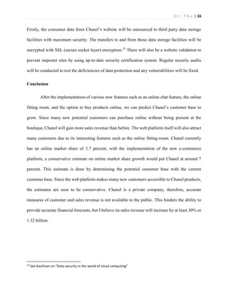 S z i T h u | 16 
Firstly, the consumer data from Chanel’s website will be outsourced to third party data storage facilities with maximum security. The transfers to and from those data storage facilities will be encrypted with SSL (secure socket layer) encryption.22 There will also be a website validation to prevent imposter sites by using up-to-date security certification system. Regular security audits will be conducted to test the deficiencies of data protection and any vulnerabilities will be fixed. 
Conclusion 
After the implementation of various new features such as an online chat feature, the online fitting room, and the option to buy products online, we can predict Chanel’s customer base to grow. Since many new potential customers can purchase online without being present at the boutique, Chanel will gain more sales revenue than before. The web platform itself will also attract many customers due to its interesting features such as the online fitting-room. Chanel currently has an online market share of 3.7 percent, with the implementation of the new e-commerce platform, a conservative estimate on online market share growth would put Chanel at around 7 percent. This estimate is done by determining the potential customer base with the current customer base. Since the web platform makes many new customers accessible to Chanel products, the estimates are seen to be conservative. Chanel is a private company, therefore, accurate measures of customer and sales revenue is not available to the public. This hinders the ability to provide accurate financial forecasts, but I believe its sales revenue will increase by at least 30% or 1.32 billion. 
22 See Kaufman on “Data security in the world of cloud computing”  
