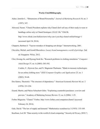 S z i T h u | 18 
Works Cited/Bibliography 
Aaker, Jennifer L.. "Dimensions of Brand Personality." Journal of Marketing Research 34, no. 3 (1997): 347. 
Attwood, Naomi. "Chanel President explains why Chanel don't sell any of their ready to wear or handbags online only in Chanel boutiques | ELLE UK." ElleUK. http://www.elleuk.com/fashion/news/why-can-t-you-buy-chanel-online#image=1 (accessed April 24, 2014). 
Chaparro, Barbara S. "Top ten mistakes of shopping cart design." Internetworking, 2001. 
Chevalier, Michel, and Gerald Mazzalovo. Luxury brand management a world of privilege. 2nd ed. Singapore: Wiley, 2012. 
Choi, Kwang-Jin, and Hyeong-Seok Ko. "Research problems in clothing simulation." Computer- Aided Design 37, no. 6 (2005): 585-592. 
Cordier, F., Hyewon Seo, and N. Magnenat-Thalmann. "Made-to-measure technologies for an online clothing store." IEEE Computer Graphics and Applications 23, no. 1 (2003): 38-48. 
Dos Santos, Theotonio. "The structure of dependence." American Economic Review 60, no. 2 (1970): 231-236. 
Eisend, Martin, and Pakise Schuchert-Güler. "Explaining counterfeit purchases: a review and preview." Academy of Marketing Science Review 12, no. 6 (2006): 1-25. 
Forbes Magazine. "Chanel." Forbes. http://www.forbes.com/companies/chanel/ (accessed February 24, 2014). 
Gale, David. "The law of supply and demand." Mathematica scandinavica 3 (1955): 155-169. 
Kaufman, Lori M. "Data security in the world of cloud computing." Security & Privacy, IEEE 7,  
