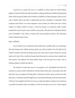S z i T h u | 2 
A good way to counter this issue is to establish an online market for Chanel fashion products. Currently Chanel only make its perfumes, makeup and skincare available to be purchased online while leaving the fashion sector limited in availability to Chanel boutiques where services such as fashion advice and where a sophisticated and classy atmosphere is maintained. When compared with Chanel’s two main competitors, Gucci (ranked 38, Forbes) and Louis Vuitton (ranked 10, Forbes), Chanel’s revenue is much less because its competitors made virtually anything that can be found in store available to buy online. This decision of making the fashion sector unavailable to buy online is turning away many potential customers, thus decreasing Chanel’s potential sales revenue. 
Buyer confidence: 
Even if Chanel were to make their whole product lines available online, one would argue that when buying such valuable luxurious goods, one must be careful to buy the right one for oneself. Customers often buy the products they want online only to return it because its not the right size for them. This is inefficient because both Chanel and its customers loose valuable time and resources. The problem with online fashion shops is that the buyer has to take a risk in ordering, hoping it would be the right fit. 
The solution to counter this issue is to incorporate a new web platform that allows the customers to create a profile of themselves with the Chanel online store. In the online store after they log in, they can upload a full body photo of themselves and the system would convert that photo into a 3 dimension model through the use of advanced technology. Real life measurements will have to be computed in the form of a survey to make the model as accurate to the real person as possible (ie shoulder width, arm length etc.) Then the customers can “try on” various apparel  