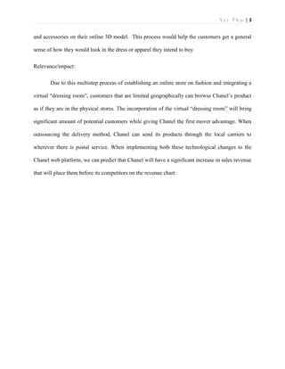 S z i T h u | 3 
and accessories on their online 3D model. This process would help the customers get a general sense of how they would look in the dress or apparel they intend to buy. 
Relevance/impact: 
Due to this multistep process of establishing an online store on fashion and integrating a virtual “dressing room”, customers that are limited geographically can browse Chanel’s product as if they are in the physical stores. The incorporation of the virtual “dressing room” will bring significant amount of potential customers while giving Chanel the first mover advantage. When outsourcing the delivery method, Chanel can send its products through the local carriers to wherever there is postal service. When implementing both these technological changes to the Chanel web platform, we can predict that Chanel will have a significant increase in sales revenue that will place them before its competitors on the revenue chart. 
 