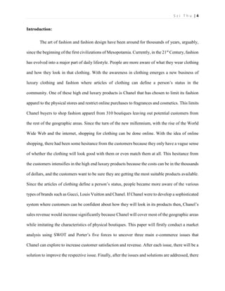 S z i T h u | 4 
Introduction: 
The art of fashion and fashion design have been around for thousands of years, arguably, since the beginning of the first civilizations of Mesopotamia. Currently, in the 21st Century, fashion has evolved into a major part of daily lifestyle. People are more aware of what they wear clothing and how they look in that clothing. With the awareness in clothing emerges a new business of luxury clothing and fashion where articles of clothing can define a person’s status in the community. One of these high end luxury products is Chanel that has chosen to limit its fashion apparel to the physical stores and restrict online purchases to fragrances and cosmetics. This limits Chanel buyers to shop fashion apparel from 310 boutiques leaving out potential customers from the rest of the geographic areas. Since the turn of the new millennium, with the rise of the World Wide Web and the internet, shopping for clothing can be done online. With the idea of online shopping, there had been some hesitance from the customers because they only have a vague sense of whether the clothing will look good with them or even match them at all. This hesitance from the customers intensifies in the high end luxury products because the costs can be in the thousands of dollars, and the customers want to be sure they are getting the most suitable products available. Since the articles of clothing define a person’s status, people became more aware of the various types of brands such as Gucci, Louis Vuitton and Chanel. If Chanel were to develop a sophisticated system where customers can be confident about how they will look in its products then, Chanel’s sales revenue would increase significantly because Chanel will cover most of the geographic areas while imitating the characteristics of physical boutiques. This paper will firstly conduct a market analysis using SWOT and Porter’s five forces to uncover three main e-commerce issues that Chanel can explore to increase customer satisfaction and revenue. After each issue, there will be a solution to improve the respective issue. Finally, after the issues and solutions are addressed, there  