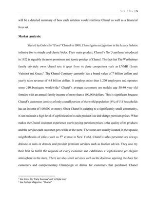 S z i T h u | 5 
will be a detailed summary of how each solution would reinforce Chanel as well as a financial forecast. 
Market Analysis: 
Started by Gabrielle “Coco” Chanel in 1909, Chanel gains recognition in the luxury fashion industry for its simple and classic looks. Their main product, Chanel’s No. 5 perfume introduced in 1922 is arguably the most prominent and iconic product of Chanel. The fact that The Wertheimer family privately owns chanel sets it apart from its close competitors such as LVMH (Louis Vuitton) and Gucci.1 The Chanel Company currently has a brand value of 7 billion dollars and yearly sales revenue of 4.4 billion dollars. It employs more than 1,270 employees and operates some 310 boutiques worldwide.2 Chanel’s average customers are middle age 30-40 year old females with an annual family income of more than a 100,000 dollars. This is significant because Chanel’s customers consists of only a small portion of the world population (6% of U.S households has an income of 100,000 or more). Since Chanel is catering to a significantly small community, it can maintain a high level of sophistication in each product line and charge premium prices. What makes the Chanel customer experience worth paying premium prices is the quality of its products and the service each customer gets while at the store. The stores are usually located in the upscale neighborhoods of cities (such as 5th avenue in New York). Chanel’s sales personnel are always dressed in suits or dresses and provide premium services such as fashion advice. They also try their best to fulfill the requests of every customer and establishes a sophisticated yet elegant atmosphere in the store. There are also small services such as the doorman opening the door for customers and complementary Champaign or drinks for customers that purchased Chanel 
1 See Krick, On “Early Success” and “A Style Icon” 
2 See Forbes Magazine. “Chanel”  