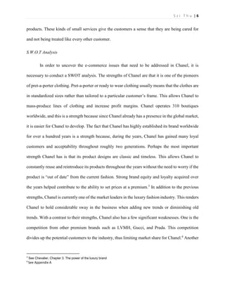 S z i T h u | 6 
products. These kinds of small services give the customers a sense that they are being cared for and not being treated like every other customer. 
S.W.O.T Analysis 
In order to uncover the e-commerce issues that need to be addressed in Chanel, it is necessary to conduct a SWOT analysis. The strengths of Chanel are that it is one of the pioneers of pret-a-porter clothing. Pret-a-porter or ready to wear clothing usually means that the clothes are in standardized sizes rather than tailored to a particular customer’s frame. This allows Chanel to mass-produce lines of clothing and increase profit margins. Chanel operates 310 boutiques worldwide, and this is a strength because since Chanel already has a presence in the global market, it is easier for Chanel to develop. The fact that Chanel has highly established its brand worldwide for over a hundred years is a strength because, during the years, Chanel has gained many loyal customers and acceptability throughout roughly two generations. Perhaps the most important strength Chanel has is that its product designs are classic and timeless. This allows Chanel to constantly reuse and reintroduce its products throughout the years without the need to worry if the product is “out of date” from the current fashion. Strong brand equity and loyalty acquired over the years helped contribute to the ability to set prices at a premium.3 In addition to the previous strengths, Chanel is currently one of the market leaders in the luxury fashion industry. This renders Chanel to hold considerable sway in the business when adding new trends or diminishing old trends. With a contrast to their strengths, Chanel also has a few significant weaknesses. One is the competition from other premium brands such as LVMH, Gucci, and Prada. This competition divides up the potential customers to the industry, thus limiting market share for Chanel.4 Another 
3 See Chevalier, Chapter 3. The power of the luxury brand 
4 See Appendix A  