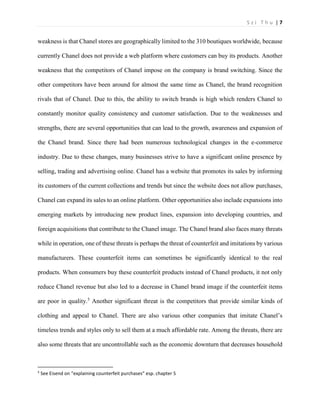 S z i T h u | 7 
weakness is that Chanel stores are geographically limited to the 310 boutiques worldwide, because currently Chanel does not provide a web platform where customers can buy its products. Another weakness that the competitors of Chanel impose on the company is brand switching. Since the other competitors have been around for almost the same time as Chanel, the brand recognition rivals that of Chanel. Due to this, the ability to switch brands is high which renders Chanel to constantly monitor quality consistency and customer satisfaction. Due to the weaknesses and strengths, there are several opportunities that can lead to the growth, awareness and expansion of the Chanel brand. Since there had been numerous technological changes in the e-commerce industry. Due to these changes, many businesses strive to have a significant online presence by selling, trading and advertising online. Chanel has a website that promotes its sales by informing its customers of the current collections and trends but since the website does not allow purchases, Chanel can expand its sales to an online platform. Other opportunities also include expansions into emerging markets by introducing new product lines, expansion into developing countries, and foreign acquisitions that contribute to the Chanel image. The Chanel brand also faces many threats while in operation, one of these threats is perhaps the threat of counterfeit and imitations by various manufacturers. These counterfeit items can sometimes be significantly identical to the real products. When consumers buy these counterfeit products instead of Chanel products, it not only reduce Chanel revenue but also led to a decrease in Chanel brand image if the counterfeit items are poor in quality.5 Another significant threat is the competitors that provide similar kinds of clothing and appeal to Chanel. There are also various other companies that imitate Chanel’s timeless trends and styles only to sell them at a much affordable rate. Among the threats, there are also some threats that are uncontrollable such as the economic downturn that decreases household 
5 See Eisend on “explaining counterfeit purchases” esp. chapter 5  