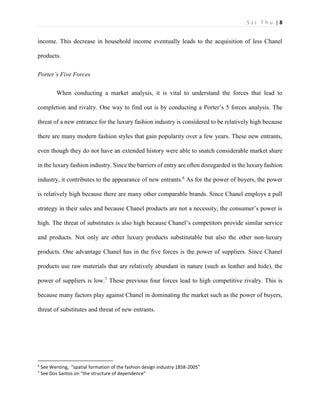 S z i T h u | 8 
income. This decrease in household income eventually leads to the acquisition of less Chanel products. 
Porter’s Five Forces 
When conducting a market analysis, it is vital to understand the forces that lead to completion and rivalry. One way to find out is by conducting a Porter’s 5 forces analysis. The threat of a new entrance for the luxury fashion industry is considered to be relatively high because there are many modern fashion styles that gain popularity over a few years. These new entrants, even though they do not have an extended history were able to snatch considerable market share in the luxury fashion industry. Since the barriers of entry are often disregarded in the luxury fashion industry, it contributes to the appearance of new entrants.6 As for the power of buyers, the power is relatively high because there are many other comparable brands. Since Chanel employs a pull strategy in their sales and because Chanel products are not a necessity, the consumer’s power is high. The threat of substitutes is also high because Chanel’s competitors provide similar service and products. Not only are other luxury products substitutable but also the other non-luxury products. One advantage Chanel has in the five forces is the power of suppliers. Since Chanel products use raw materials that are relatively abundant in nature (such as leather and hide), the power of suppliers is low.7 These previous four forces lead to high competitive rivalry. This is because many factors play against Chanel in dominating the market such as the power of buyers, threat of substitutes and threat of new entrants. 
6 See Wenting, “spatial formation of the fashion design industry 1858-2005” 
7 See Dos Santos on “the structure of dependence”  