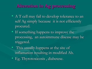Alteration in Ag processingAlteration in Ag processing
• A T cell may fail to develop tolerance to anA T cell may fail to develop tolerance to an
self Ag simply because it is not efficientlyself Ag simply because it is not efficiently
procured.procured.
• If something happens to improve theIf something happens to improve the
processing, an autoimmune disease may beprocessing, an autoimmune disease may be
triggered.triggered.
• This usually happens at the site ofThis usually happens at the site of
inflamation resulting in modified Ab.inflamation resulting in modified Ab.
• Eg. Thyrotoxicosis , diabetese.Eg. Thyrotoxicosis , diabetese.
 