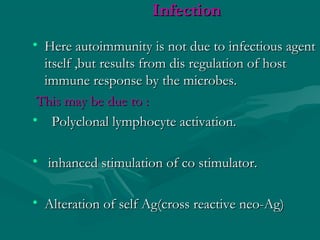 InfectionInfection
• Here autoimmunity is not due to infectious agentHere autoimmunity is not due to infectious agent
itself ,but results from dis regulation of hostitself ,but results from dis regulation of host
immune response by the microbes.immune response by the microbes.
This may be due to :This may be due to :
• Polyclonal lymphocyte activation.Polyclonal lymphocyte activation.
• inhanced stimulation of co stimulator.inhanced stimulation of co stimulator.
• Alteration of self Ag(cross reactive neo-Ag)Alteration of self Ag(cross reactive neo-Ag)
 