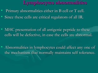 Lymphocytes abnormalitiesLymphocytes abnormalities
• Primary abnormalities either in B cell or T cell.Primary abnormalities either in B cell or T cell.
• Since these cells are critical regulators of all IR.Since these cells are critical regulators of all IR.
• MHC presentation of all antigenic peptide to theseMHC presentation of all antigenic peptide to these
cells will be defective, in case the cells are abnormal.cells will be defective, in case the cells are abnormal.
• Abnormalities in lymphocytes could affect any one ofAbnormalities in lymphocytes could affect any one of
the mechanism that normally maintains self tolerance.the mechanism that normally maintains self tolerance.
 