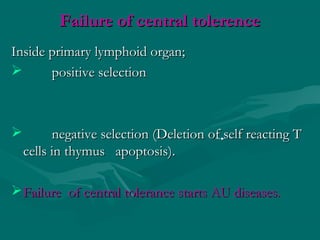 Failure of central tolerenceFailure of central tolerence
Inside primary lymphoid organ;Inside primary lymphoid organ;
 positive selectionpositive selection
 negative selection (Deletion of self reacting Tnegative selection (Deletion of self reacting T
cells in thymus apoptosis).cells in thymus apoptosis).
Failure of central tolerance starts AU diseases.Failure of central tolerance starts AU diseases.
 