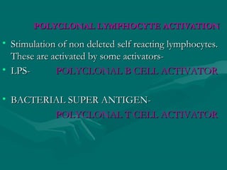 POLYCLONAL LYMPHOCYTE ACTIVATIONPOLYCLONAL LYMPHOCYTE ACTIVATION
• Stimulation of non deleted self reacting lymphocytes.Stimulation of non deleted self reacting lymphocytes.
These are activated by some activators-These are activated by some activators-
• LPS-LPS- POLYCLONAL B CELL ACTIVATORPOLYCLONAL B CELL ACTIVATOR
• BACTERIAL SUPER ANTIGEN-BACTERIAL SUPER ANTIGEN-
POLYCLONAL T CELL ACTIVATORPOLYCLONAL T CELL ACTIVATOR
 