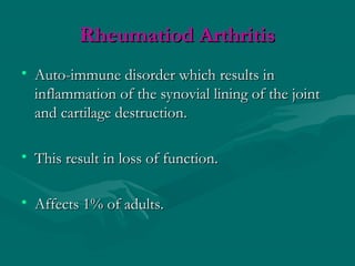 Rheumatiod ArthritisRheumatiod Arthritis
• Auto-immune disorder which results inAuto-immune disorder which results in
inflammation of the synovial lining of the jointinflammation of the synovial lining of the joint
and cartilage destruction.and cartilage destruction.
• This result in loss of function.This result in loss of function.
• Affects 1% of adults.Affects 1% of adults.
 