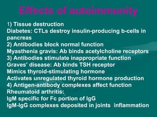 1) Tissue destruction
Diabetes: CTLs destroy insulin-producing b-cells in
pancreas
2) Antibodies block normal function
Myasthenia gravis: Ab binds acetylcholine receptors
3) Antibodies stimulate inappropriate function
Graves’ disease: Ab binds TSH receptor
Mimics thyroid-stimulating hormone
Activates unregulated thyroid hormone production
4) Antigen-antibody complexes affect function
Rheumatoid arthritis:
IgM specific for Fc portion of IgG
IgM-IgG complexes deposited in joints inflammation
Effects of autoimmunity
 