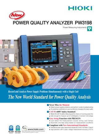 POWER QUALITY ANALYZER
Power Measuring Instruments
PW3198
Record and Analyze Power Supply Problems Simultaneously with a Single Unit
The New World Standard for Power Quality Analysis
Record and Analyze Power Supply Problems Simultaneously with a Single Unit
Never Miss the Moment
● Detect power supply problems and perform onsite troubleshooting
● Do preventive maintenance to avert accidents by managing the power quality
CAT IV-600V Safety Standard
● Meets the CAT IV safety rating required to check an incoming power line
● Safe enough to measure up to 6,000Vpeak of transient overvoltage
Easy Setup Function with PRESETS
● Just select the measurement course, wiring, and clamps
● Automatic one-step setup based on measurement conditions
Compliant with New International Standards
● International power quality measurement standard IEC 61000-4-30 Edition 2 Class A
● High precision with a basic voltage measurement accuracy of 0.1%
 