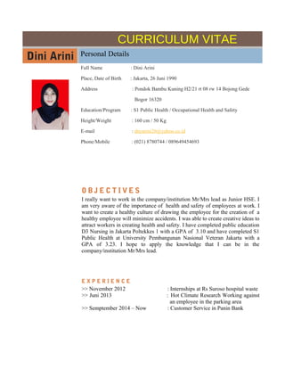 CURRICULUM VITAE
Dini Arini Personal Details
Full Name : Dini Arini
Place, Date of Birth : Jakarta, 26 Juni 1990
Address : Pondok Bambu Kuning H2/21 rt 08 rw 14 Bojong Gede
Bogor 16320
Education/Program : S1 Public Health / Occupational Health and Safety
Height/Weight : 160 cm / 50 Kg
E-mail : dnyarini26@yahoo.co.id
Phone/Mobile : (021) 8780744 / 089649454693
O B J E C T I V E S
I really want to work in the company/institution Mr/Mrs lead as Junior HSE. I
am very aware of the importance of health and safety of employees at work. I
want to create a healthy culture of drawing the employee for the creation of a
healthy employee will minimize accidents. I was able to create creative ideas to
attract workers in creating health and safety. I have completed public education
D3 Nursing in Jakarta Poltekkes 1 with a GPA of 3.10 and have completed S1
Public Health at University Pembangunan Nasional Veteran Jakarta with a
GPA of 3.23. I hope to apply the knowledge that I can be in the
company/institution Mr/Mrs lead.
E X P E R I E N C E
>> November 2012 : Internships at Rs Suroso hospital waste
>> Juni 2013 : Hot Climate Research Working against
an employee in the parking area
>> Semptember 2014 – Now : Customer Service in Panin Bank
 