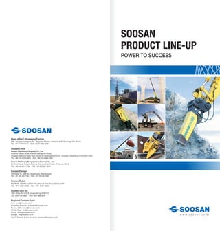 SOOSAN
PRODUCT LINE-UP
POWER TO SUCCESS
w w w . s o o s a n . c o . k r
Head office / Hwaseong Factory
260, Jeongmunsongsan-Ro, Yanggam-Myeon, Hwaseong-Si, Gyeonggi-Do, Korea
TEL +82-31-350-5273 FAX +82-31-350-5259
Soosan China
Soosan Machinery (Qingdao) Co., Ltd.
North of Keyun-Road, East of Zhengyuan-Road,
Qingdao National High-Tech Industrial Development Zone, Qingdao, Shandong Province, China
TEL +86-532-8796-5655 FAX +86-532-6868-2362
Soosan Machinery & Equipment (Xiamen) Co., Ltd.
23 Rixin-Road, XingLin-District, Xiamen-City, FuJian-Province, China
TEL +86-592-621-1230 FAX +86-592-621-3231
Soosan Europe
Ohmweg 18, 3208 KE, Spijkenisse, Netherlands
TEL +31-181-64-7194 FAX +31-181-64-1038
Soosan Dubai
P.O. BOX : 262280, LOB14-313 Jebel Ali Free Zone, Dubai, UAE
TEL +971-4-881-0502 FAX +971-4-881-0503
Soosan USA Inc.
1261 Wiley Rd Unit B Schaumburg, IL 60173
TEL +847 744 5982 FAX +847 890 6278
Regional Contact Point
Asia : asia@soosan.co.kr
Australia, Oceania : australia@soosan.co.kr
Russia, CIS : russia@soosan.co.kr
Middle East : me@soosan.co.kr
Africa : africa@soosan.co.kr
Europe : eu@soosan.co.kr
North, Central, South America : america@soosan.co.kr
 
