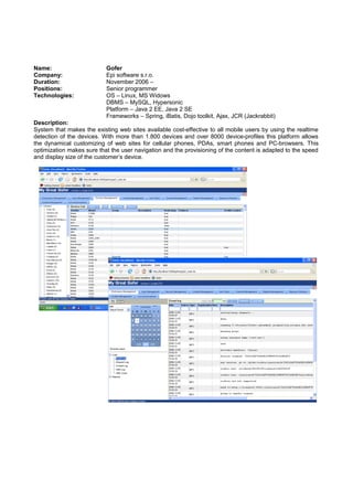 Name: Gofer
Company: Epi software s.r.o.
Duration: November 2006 –
Positions: Senior programmer
Technologies: OS – Linux, MS Widows
DBMS – MySQL, Hypersonic
Platform – Java 2 EE, Java 2 SE
Frameworks – Spring, iBatis, Dojo toolkit, Ajax, JCR (Jackrabbit)
Description:
System that makes the existing web sites available cost-effective to all mobile users by using the realtime
detection of the devices. With more than 1.800 devices and over 8000 device-profiles this platform allows
the dynamical customizing of web sites for cellular phones, PDAs, smart phones and PC-browsers. This
optimization makes sure that the user navigation and the provisioning of the content is adapted to the speed
and display size of the customer’s device.
 