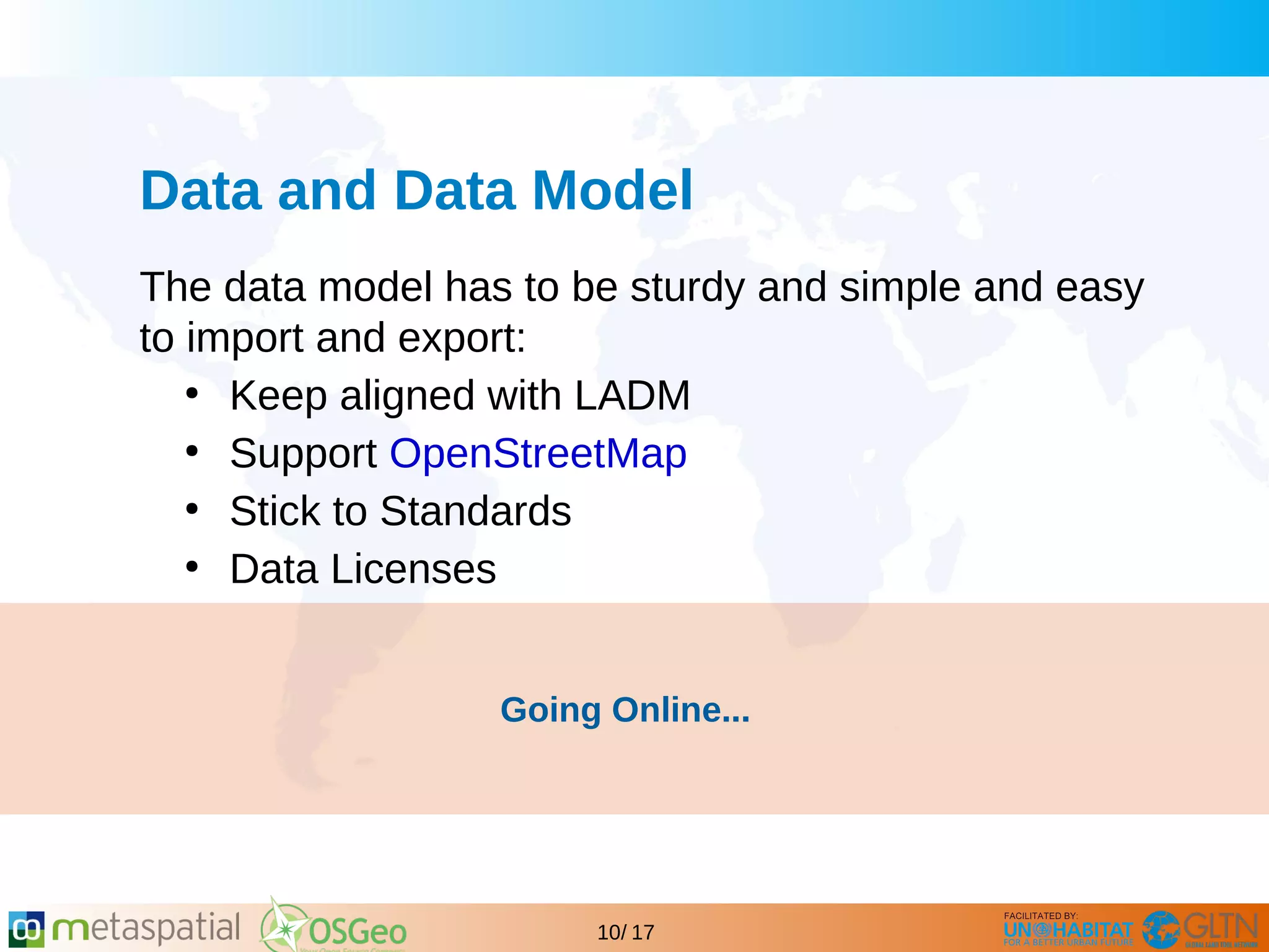 GLTN BRIEFING AND PROGRAMME
10/ 17
Data and Data Model
The data model has to be sturdy and simple and easy
to import and export:
●
Keep aligned with LADM
●
Support OpenStreetMap
●
Stick to Standards
●
Data Licenses
Going Online...
 