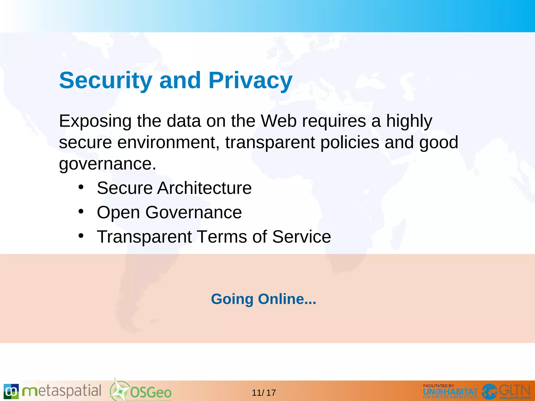 GLTN BRIEFING AND PROGRAMME
11/ 17
Security and Privacy
Exposing the data on the Web requires a highly
secure environment, transparent policies and good
governance.
●
Secure Architecture
●
Open Governance
●
Transparent Terms of Service
Going Online...
 